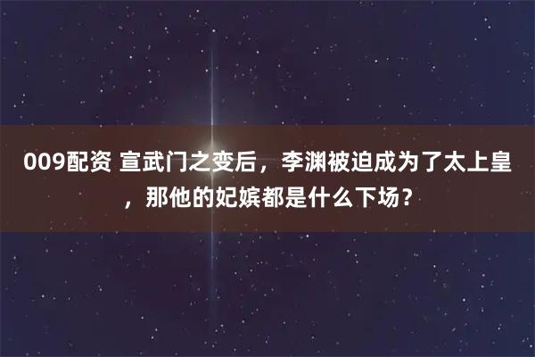 009配资 宣武门之变后，李渊被迫成为了太上皇，那他的妃嫔都是什么下场？