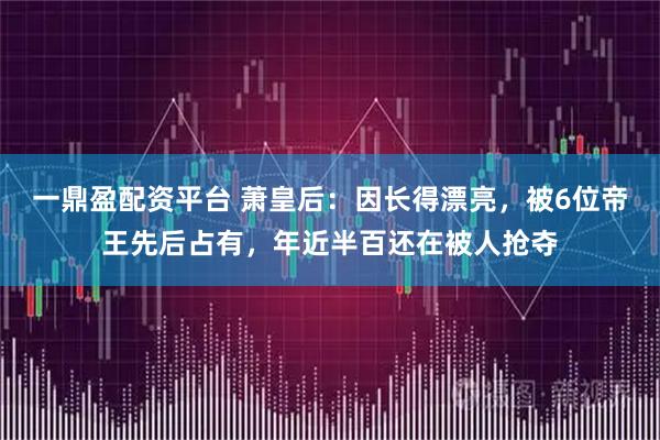 一鼎盈配资平台 萧皇后：因长得漂亮，被6位帝王先后占有，年近半百还在被人抢夺