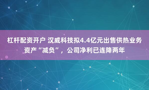 杠杆配资开户 汉威科技拟4.4亿元出售供热业务资产“减负”，公司净利已连降两年