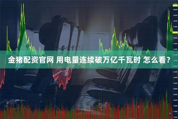 金猪配资官网 用电量连续破万亿千瓦时 怎么看？