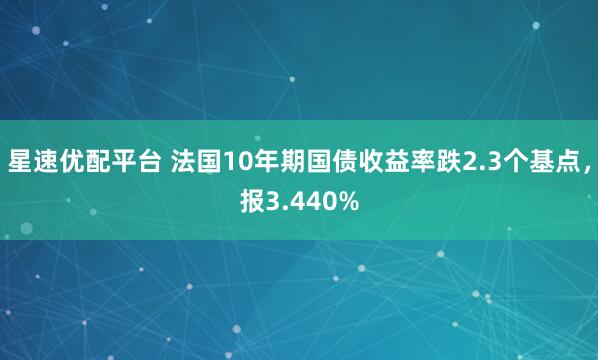 星速优配平台 法国10年期国债收益率跌2.3个基点，报3.440%