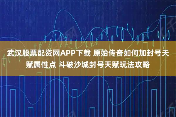 武汉股票配资网APP下载 原始传奇如何加封号天赋属性点 斗破沙城封号天赋玩法攻略