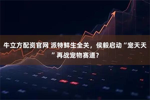 牛立方配资官网 派特鲜生全关，侯毅启动“宠天天”再战宠物赛道？