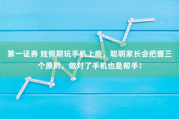 第一证券 娃假期玩手机上瘾，聪明家长会把握三个原则，做对了手机也是帮手！