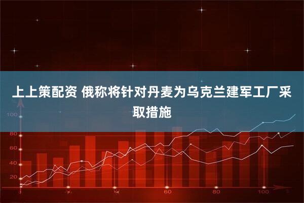 上上策配资 俄称将针对丹麦为乌克兰建军工厂采取措施