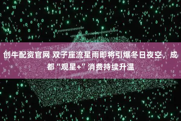 创牛配资官网 双子座流星雨即将引爆冬日夜空，成都“观星+”消费持续升温