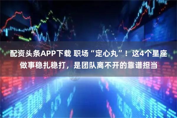 配资头条APP下载 职场“定心丸”！这4个星座做事稳扎稳打，是团队离不开的靠谱担当