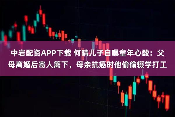 中岩配资APP下载 何晴儿子自曝童年心酸：父母离婚后寄人篱下，母亲抗癌时他偷偷辍学打工