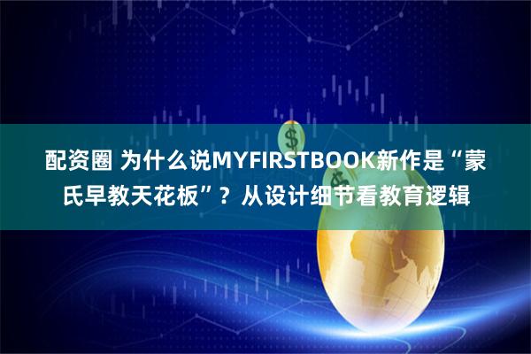 配资圈 为什么说MYFIRSTBOOK新作是“蒙氏早教天花板”？从设计细节看教育逻辑