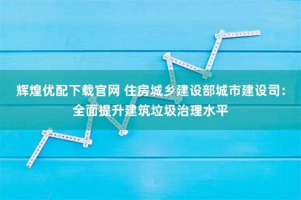 辉煌优配下载官网 住房城乡建设部城市建设司：全面提升建筑垃圾治理水平