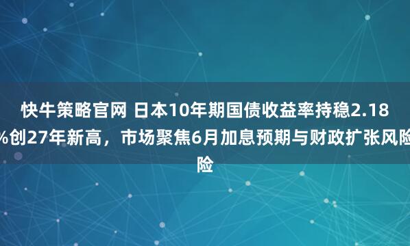 快牛策略官网 日本10年期国债收益率持稳2.18%创27年新高，市场聚焦6月加息预期与财政扩张风险