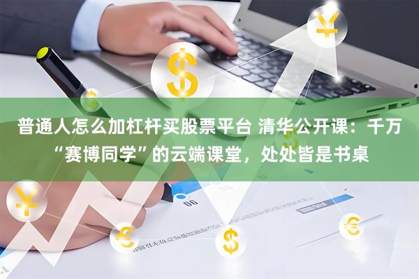 普通人怎么加杠杆买股票平台 清华公开课：千万“赛博同学”的云端课堂，处处皆是书桌