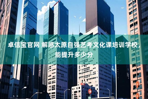 卓信宝官网 解惑太原自强艺考文化课培训学校，能提升多少分