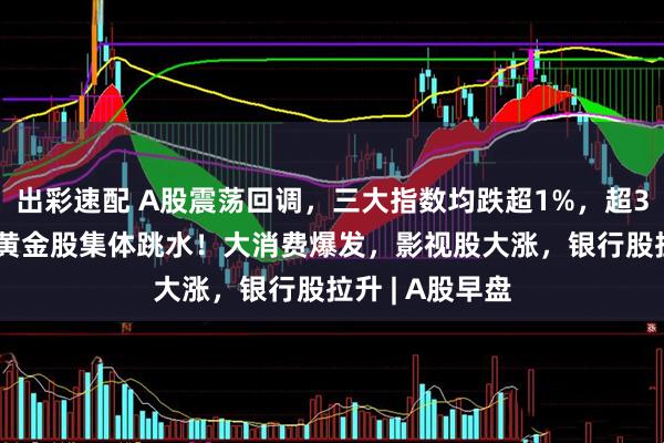 出彩速配 A股震荡回调，三大指数均跌超1%，超3600股下跌，黄金股集体跳水！大消费爆发，影视股大涨，银行股拉升 | A股早盘