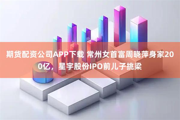 期货配资公司APP下载 常州女首富周晓萍身家200亿，星宇股份IPO前儿子挑梁