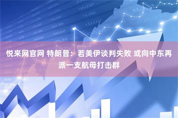 悦来网官网 特朗普：若美伊谈判失败 或向中东再派一支航母打击群