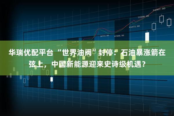 华瑞优配平台 “世界油阀”封停:石油暴涨箭在弦上,中国新能源迎来史诗级机遇?