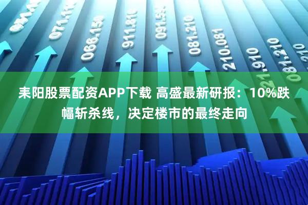 耒阳股票配资APP下载 高盛最新研报：10%跌幅斩杀线，决定楼市的最终走向
