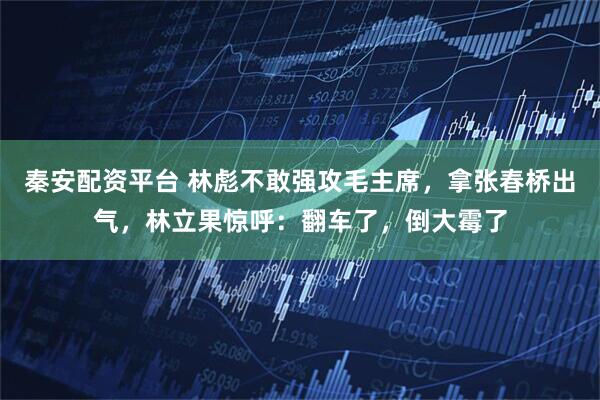 秦安配资平台 林彪不敢强攻毛主席，拿张春桥出气，林立果惊呼：翻车了，倒大霉了