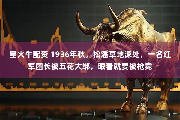 星火牛配资 1936年秋，松潘草地深处，一名红军团长被五花大绑，眼看就要被枪毙