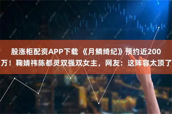 股涨柜配资APP下载 《月鳞绮纪》预约近200万！鞠婧祎陈都灵双强双女主，网友：这阵容太顶了