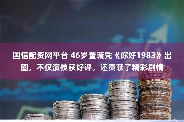 国信配资网平台 46岁董璇凭《你好1983》出圈，不仅演技获好评，还贡献了精彩剧情