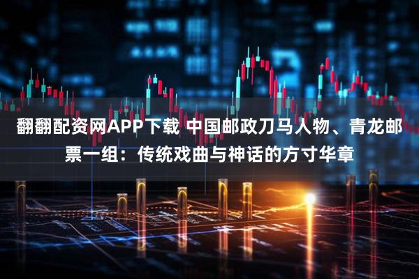 翻翻配资网APP下载 中国邮政刀马人物、青龙邮票一组:传统戏曲与神话的方寸华章