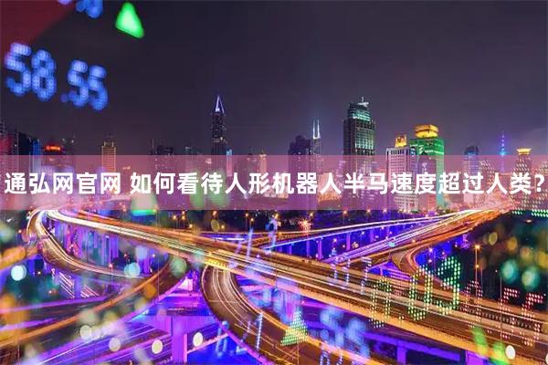 通弘网官网 如何看待人形机器人半马速度超过人类？