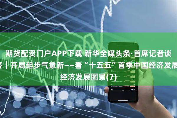 期货配资门户APP下载 新华全媒头条·首席记者谈首季经济｜开局起步气象新——看“十五五”首季中国经济发展图景(7)