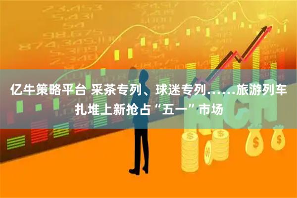 亿牛策略平台 采茶专列、球迷专列……旅游列车扎堆上新抢占“五一”市场